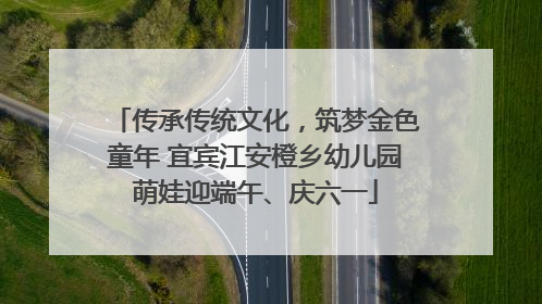 传承传统文化，筑梦金色童年 宜宾江安橙乡幼儿园萌娃迎端午、庆六一