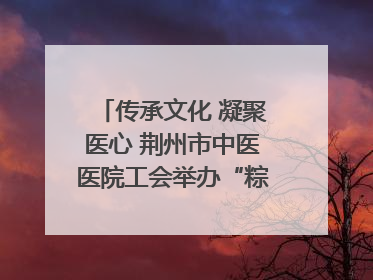 传承文化 凝聚医心 荆州市中医医院工会举办“粽香传情·诗韵端午”系列活动