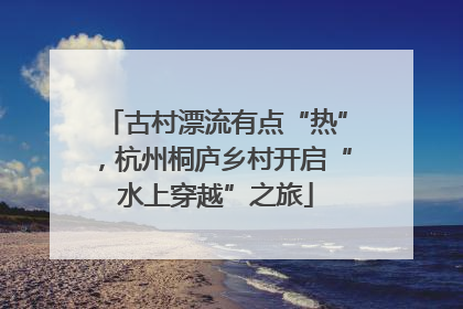 古村漂流有点“热”，杭州桐庐乡村开启“水上穿越”之旅