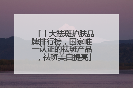 十大祛斑护肤品牌排行榜，国家唯一认证的祛斑产品，祛斑美白提亮
