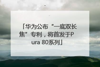 华为公布“一底双长焦”专利，将首发于Pura 80系列