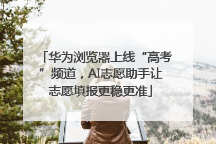 华为浏览器上线“高考”频道，AI志愿助手让志愿填报更稳更准