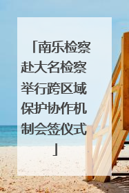 南乐检察赴大名检察举行跨区域保护协作机制会签仪式