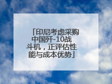 印尼考虑采购中国歼-10战斗机，正评估性能与成本优势