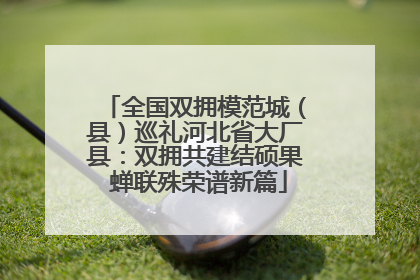 全国双拥模范城（县）巡礼河北省大厂县：双拥共建结硕果 蝉联殊荣谱新篇