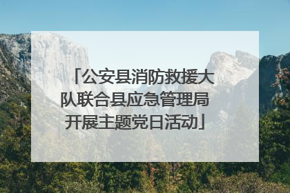 公安县消防救援大队联合县应急管理局开展主题党日活动