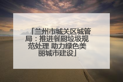 兰州市城关区城管局：推进餐厨垃圾规范处理 助力绿色美丽城市建设