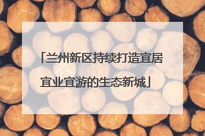 兰州新区持续打造宜居宜业宜游的生态新城