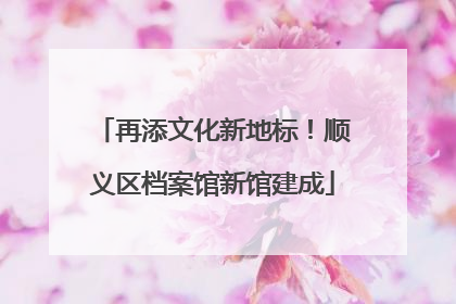 再添文化新地标！顺义区档案馆新馆建成
