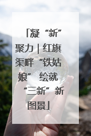 凝“新”聚力｜红旗渠畔“铁姑娘” 绘就“三新”新图景