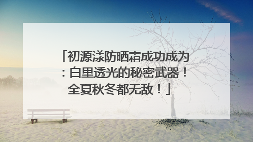 初源漾防晒霜成功成为：白里透光的秘密武器！全夏秋冬都无敌！