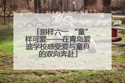 别样六一 “童”样可爱——在青岛爱迪学校感受爱与童真的双向奔赴