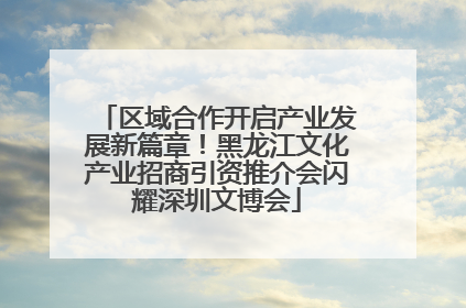 区域合作开启产业发展新篇章！黑龙江文化产业招商引资推介会闪耀深圳文博会