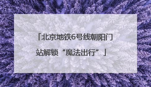 北京地铁6号线朝阳门站解锁“魔法出行”
