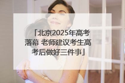 北京2025年高考落幕 老师建议考生高考后做好三件事
