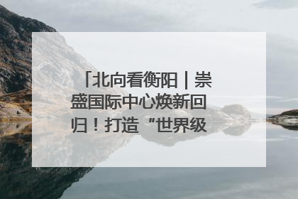 北向看衡阳｜崇盛国际中心焕新回归！打造“世界级美食主题公园”