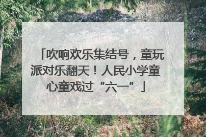 吹响欢乐集结号，童玩派对乐翻天！人民小学童心童戏过“六一”