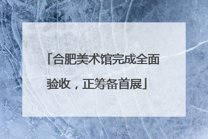 合肥美术馆完成全面验收，正筹备首展