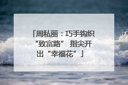 周私丽：巧手钩织“致富路” 指尖开出“幸福花”