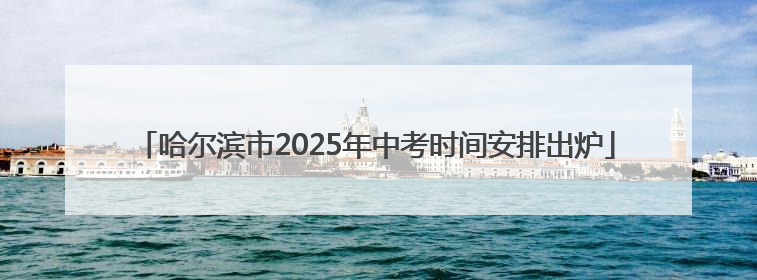 哈尔滨市2025年中考时间安排出炉