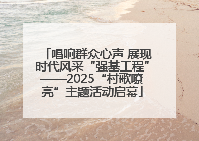 唱响群众心声 展现时代风采“强基工程”——2025“村歌嘹亮”主题活动启幕