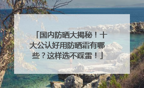 国内防晒大揭秘！十大公认好用防晒霜有哪些？这样选不踩雷！