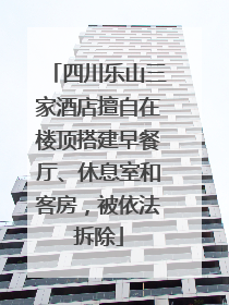 四川乐山三家酒店擅自在楼顶搭建早餐厅、休息室和客房，被依法拆除