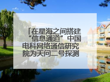 在星海之间搭建“信息通道”中国电科网络通信研究院为天问二号探测器提供支持