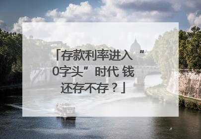 存款利率进入“0字头”时代 钱还存不存？