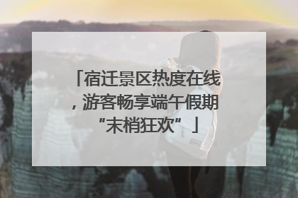 宿迁景区热度在线，游客畅享端午假期“末梢狂欢”