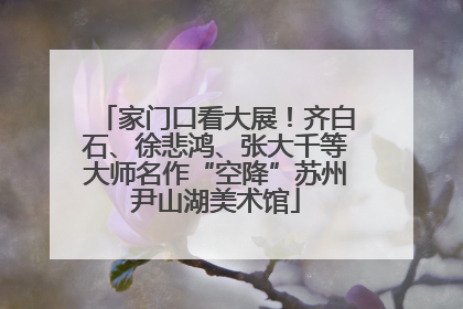 家门口看大展！齐白石、徐悲鸿、张大千等大师名作“空降”苏州尹山湖美术馆