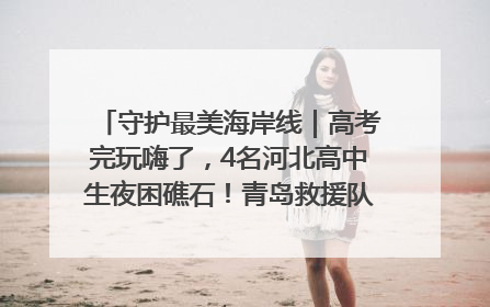 守护最美海岸线｜高考完玩嗨了，4名河北高中生夜困礁石！青岛救援队火速出动救上岸