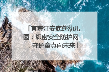 宜宾江安底蓬幼儿园：织密安全防护网，守护童真向未来