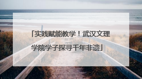 实践赋能教学！武汉文理学院学子探寻千年非遗