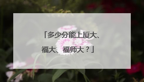 多少分能上厦大、福大、福师大？