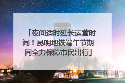 夜间适时延长运营时间！昆明地铁端午节期间全力保障市民出行