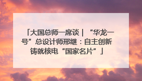 大国总师一席谈｜“华龙一号”总设计师邢继：自主创新铸就核电“国家名片”