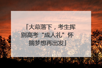 大幕落下，考生挥别高考“成人礼”怀揣梦想再出发