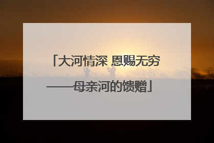 大河情深 恩赐无穷——母亲河的馈赠