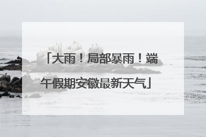 大雨！局部暴雨！端午假期安徽最新天气