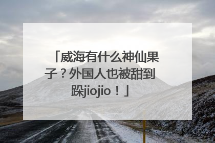 威海有什么神仙果子？外国人也被甜到跺jiojio！