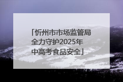 忻州市市场监管局全力守护2025年中高考食品安全