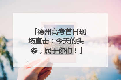 德州高考首日现场直击：今天的头条，属于你们！