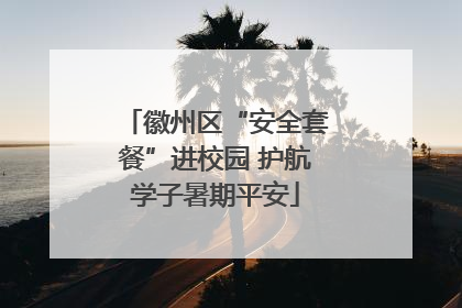 徽州区“安全套餐”进校园 护航学子暑期平安