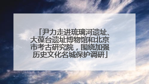 尹力走进琉璃河遗址、大葆台遗址博物馆和北京市考古研究院，围绕加强历史文化名城保护调研