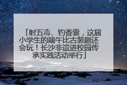 射五毒、钓香囊，这届小学生的端午比古装剧还会玩！长沙非遗进校园传承实践活动举行
