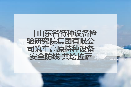 山东省特种设备检验研究院集团有限公司筑牢高原特种设备安全防线 共绘拉萨美好生活画卷