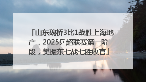 山东魏桥3比1战胜上海地产，2025乒超联赛第一阶段，樊振东七战七胜收官