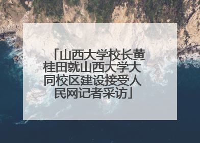 山西大学校长黄桂田就山西大学大同校区建设接受人民网记者采访