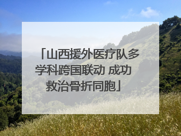 山西援外医疗队多学科跨国联动 成功救治骨折同胞